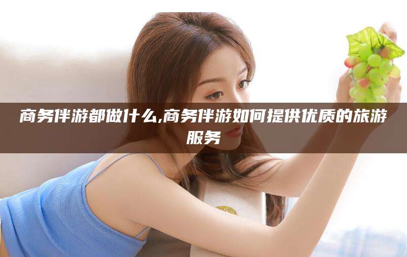 武安商务伴游都做什么,商务伴游如何提供优质的旅游服务