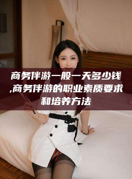 武安商务伴游一般一天多少钱,商务伴游的职业素质要求和培养方法