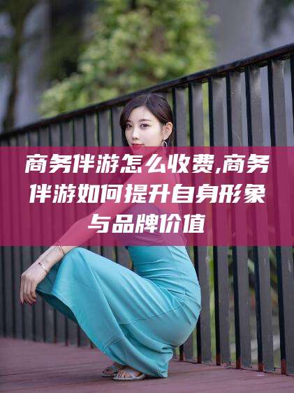 武安商务伴游怎么收费,商务伴游如何提升自身形象与品牌价值