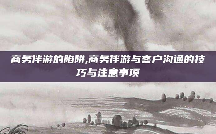 武安商务伴游的陷阱,商务伴游与客户沟通的技巧与注意事项