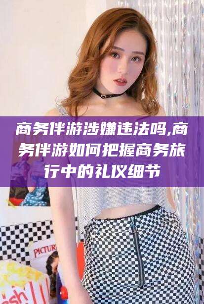 武安商务伴游涉嫌违法吗,商务伴游如何把握商务旅行中的礼仪细节