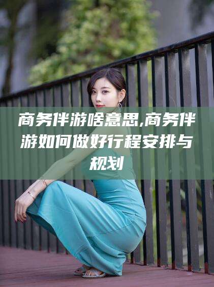 武安商务伴游啥意思,商务伴游如何做好行程安排与规划
