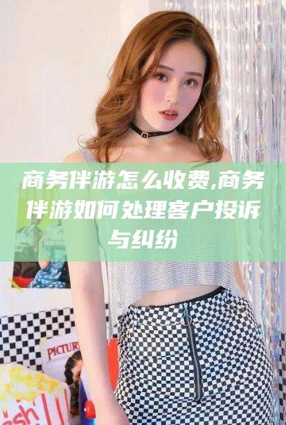 武安商务伴游怎么收费,商务伴游如何处理客户投诉与纠纷