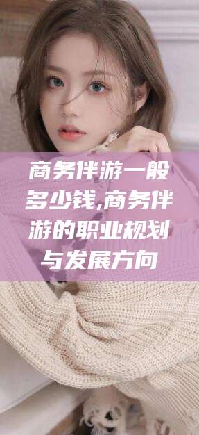 武安商务伴游一般多少钱,商务伴游的职业规划与发展方向