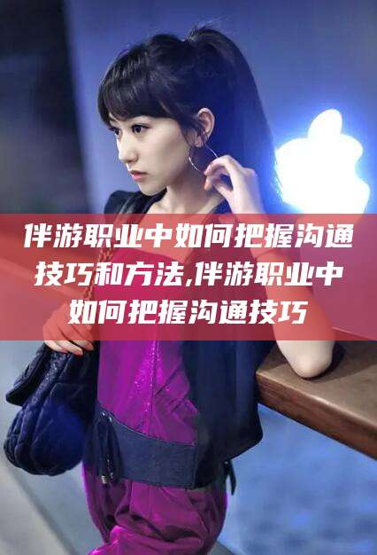 武安伴游职业中如何把握沟通技巧和方法,伴游职业中如何把握沟通技巧