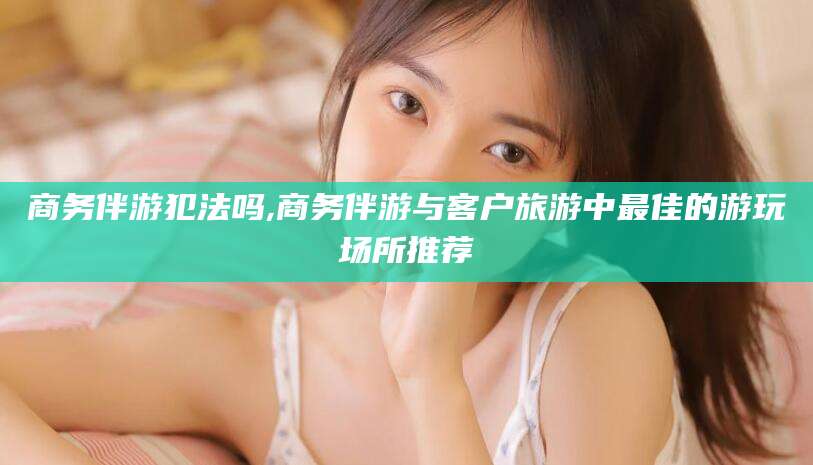 武安商务伴游犯法吗,商务伴游与客户旅游中最佳的游玩场所推荐