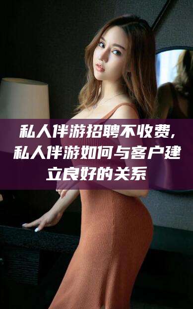 武安私人伴游招聘不收费,私人伴游如何与客户建立良好的关系