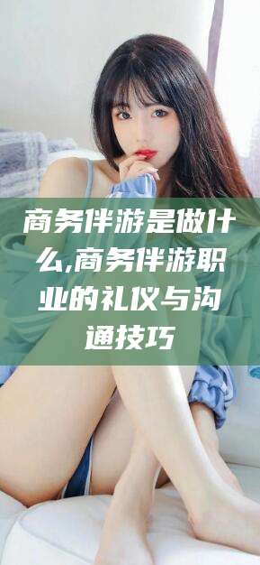 武安商务伴游是做什么,商务伴游职业的礼仪与沟通技巧