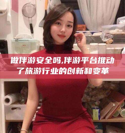 武安做伴游安全吗,伴游平台推动了旅游行业的创新和变革