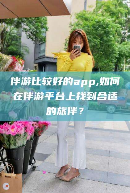 武安伴游比较好的app,如何在伴游平台上找到合适的旅伴？