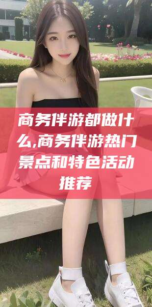 武安商务伴游都做什么,商务伴游热门景点和特色活动推荐