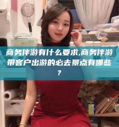 武安商务伴游有什么要求,商务伴游带客户出游的必去景点有哪些?