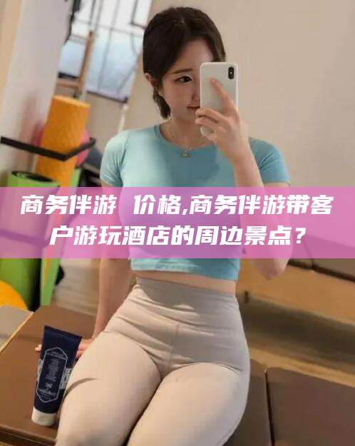 武安商务伴游 价格,商务伴游带客户游玩酒店的周边景点？