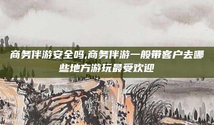 武安商务伴游安全吗,商务伴游一般带客户去哪些地方游玩最受欢迎