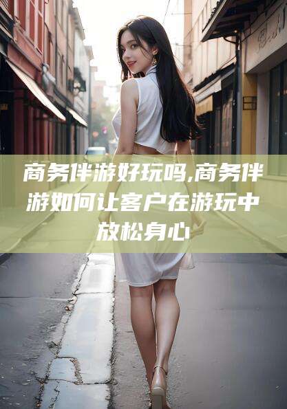 武安商务伴游好玩吗,商务伴游如何让客户在游玩中放松身心