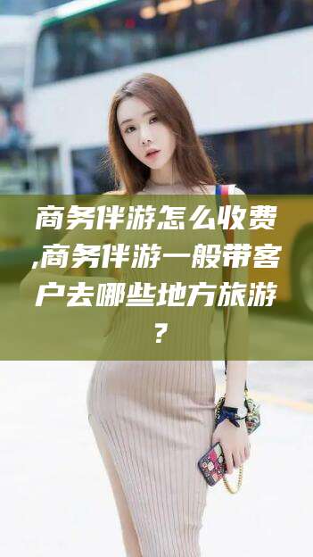 武安商务伴游怎么收费,商务伴游一般带客户去哪些地方旅游？