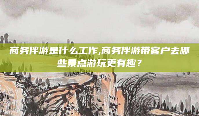 武安商务伴游是什么工作,商务伴游带客户去哪些景点游玩更有趣？