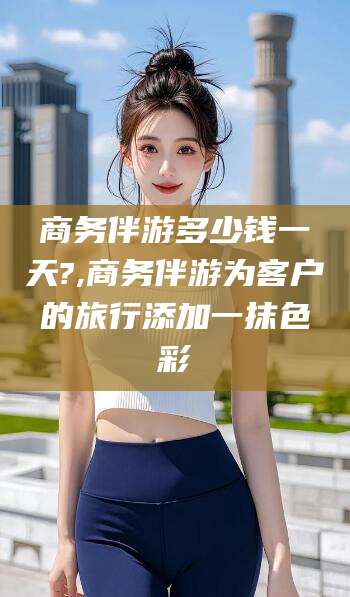 武安商务伴游多少钱一天?,商务伴游为客户的旅行添加一抹色彩