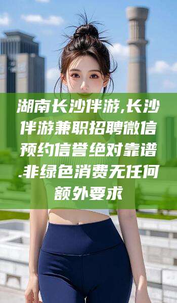 武安湖南长沙伴游,长沙伴游兼职招聘微信预约信誉绝对靠谱.非绿色消费无任何额外要求