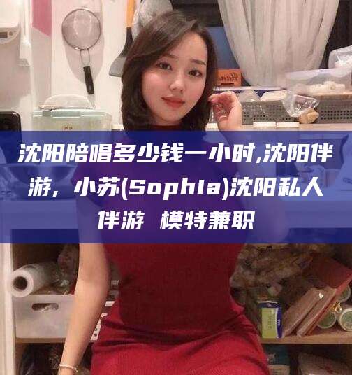 武安沈阳陪唱多少钱一小时,沈阳伴游,贠小苏(Sophia)沈阳私人伴游 模特兼职