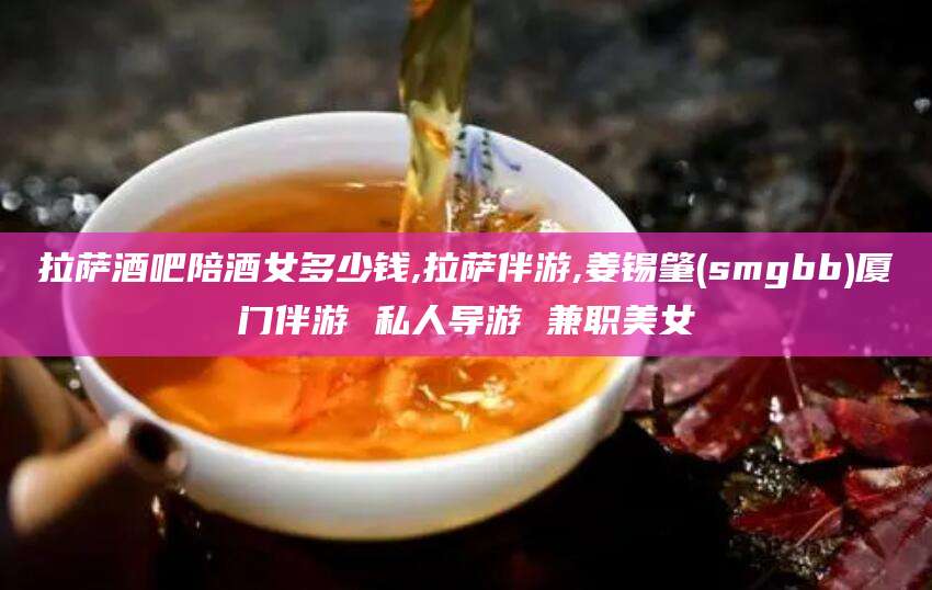 武安拉萨酒吧陪酒女多少钱,拉萨伴游,姜锡肇(smgbb)厦门伴游 私人导游 兼职美女