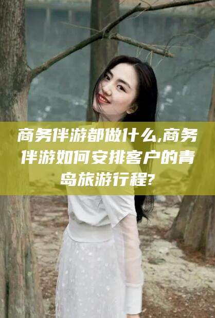 武安商务伴游都做什么,商务伴游如何安排客户的青岛旅游行程?