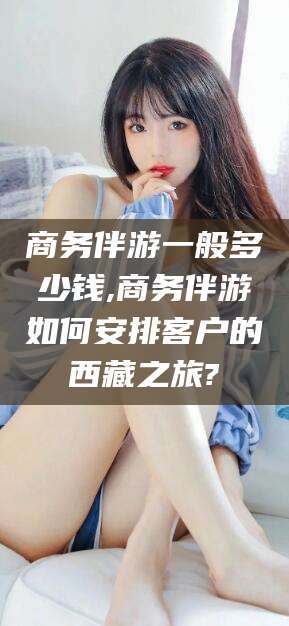 武安商务伴游一般多少钱,商务伴游如何安排客户的西藏之旅?