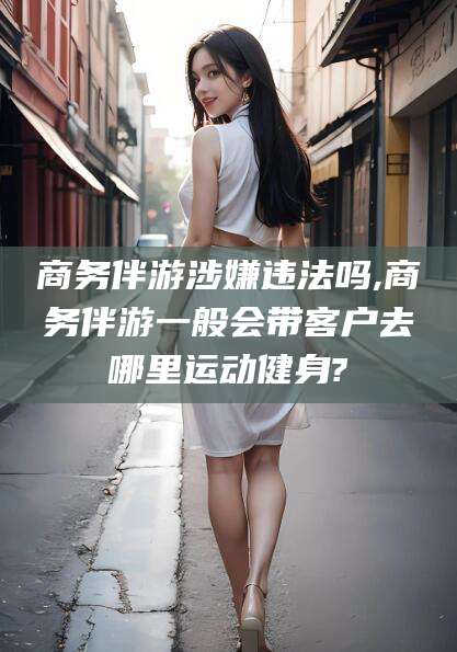 武安商务伴游涉嫌违法吗,商务伴游一般会带客户去哪里运动健身?