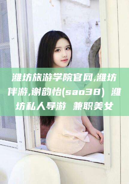 武安潍坊旅游学院官网,潍坊伴游,谢韵怡(sao38) 潍坊私人导游 兼职美女