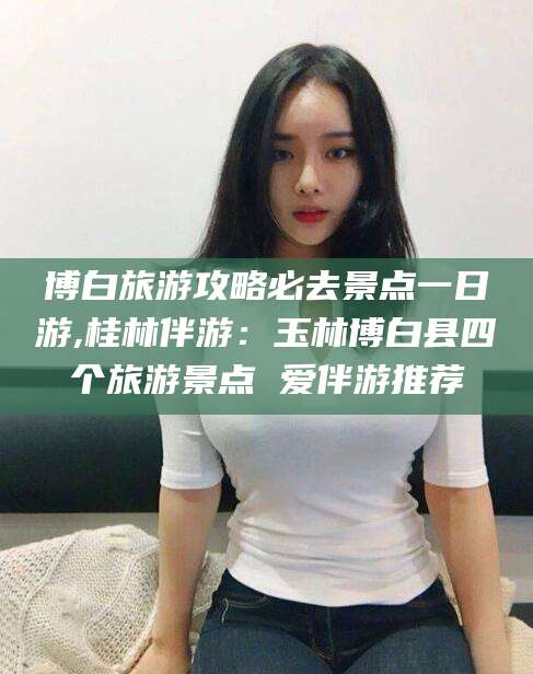 武安博白旅游攻略必去景点一日游,桂林伴游：玉林博白县四个旅游景点 爱伴游推荐