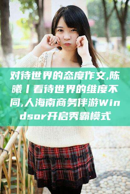 武安对待世界的态度作文,陈曦丨看待世界的维度不同,人海南商务伴游Windsor开启秀霸模式