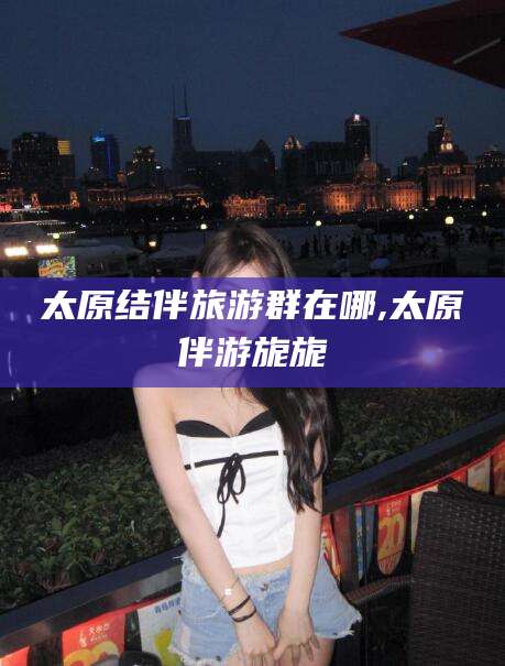 武安太原结伴旅游群在哪,太原伴游旎旎