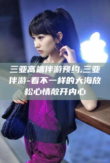 武安三亚高端伴游预约,三亚伴游-看不一样的大海放松心情敞开内心