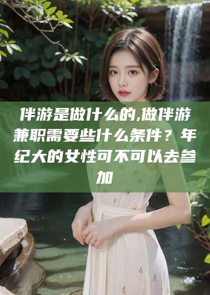 武安伴游是做什么的,做伴游兼职需要些什么条件？年纪大的女性可不可以去参加