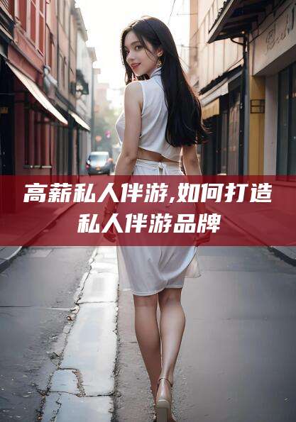 武安高薪私人伴游,如何打造私人伴游品牌