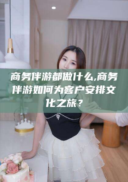 武安商务伴游都做什么,商务伴游如何为客户安排文化之旅？
