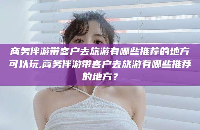 武安商务伴游带客户去旅游有哪些推荐的地方可以玩,商务伴游带客户去旅游有哪些推荐的地方？