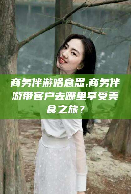 武安商务伴游啥意思,商务伴游带客户去哪里享受美食之旅？