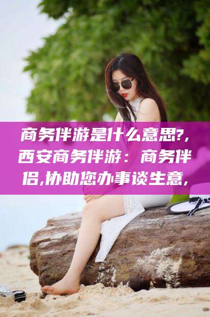 武安商务伴游是什么意思?,西安商务伴游：商务伴侣,协助您办事谈生意,