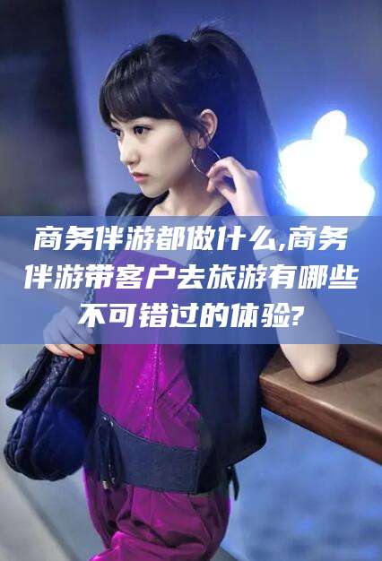 武安商务伴游都做什么,商务伴游带客户去旅游有哪些不可错过的体验?