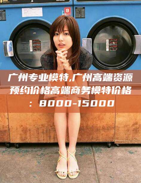武安广州专业模特,广州高端资源预约价格高端商务模特价格：8000-15000