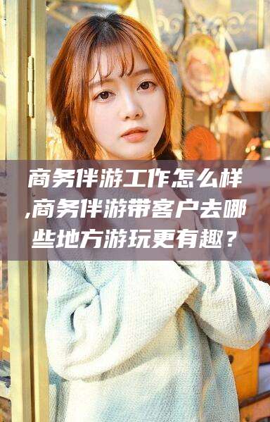 武安商务伴游工作怎么样,商务伴游带客户去哪些地方游玩更有趣？