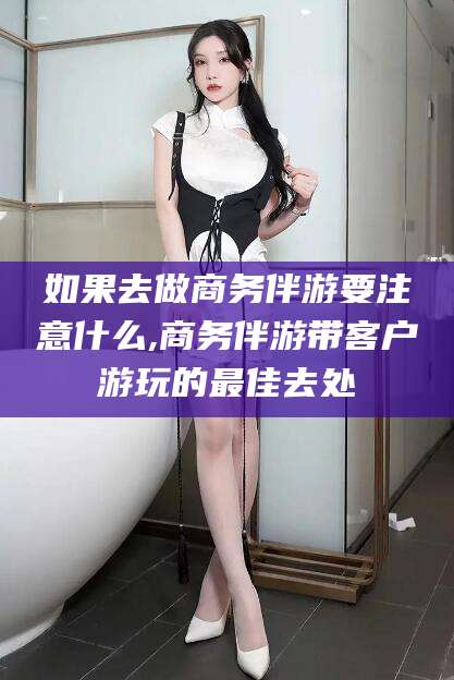 武安如果去做商务伴游要注意什么,商务伴游带客户游玩的最佳去处