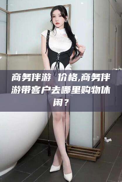 武安商务伴游 价格,商务伴游带客户去哪里购物休闲？