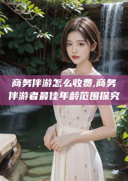 武安商务伴游怎么收费,商务伴游者最佳年龄范围探究