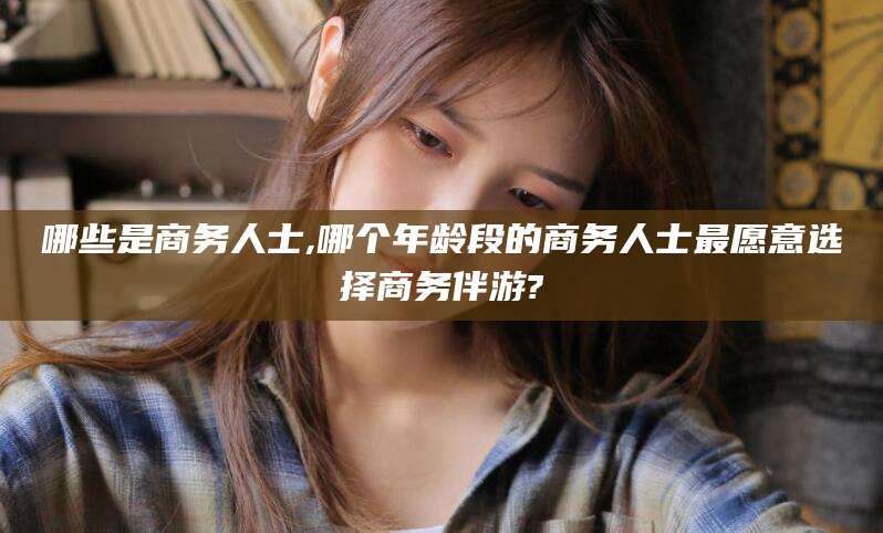 武安哪些是商务人士,哪个年龄段的商务人士最愿意选择商务伴游?