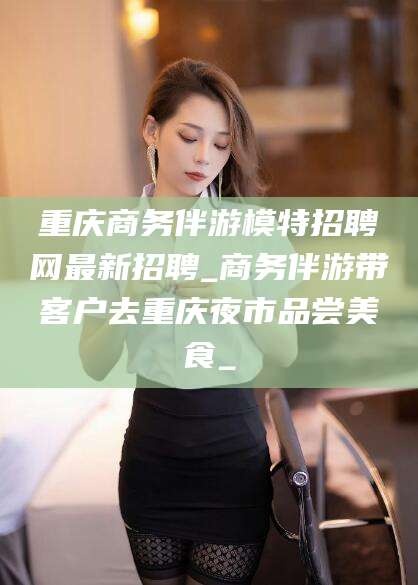 武安重庆商务伴游模特招聘网最新招聘_商务伴游带客户去重庆夜市品尝美食_