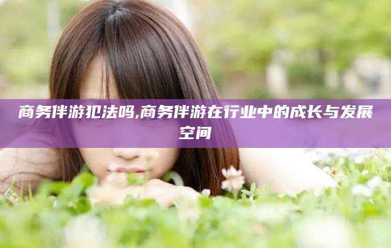 武安商务伴游犯法吗,商务伴游在行业中的成长与发展空间