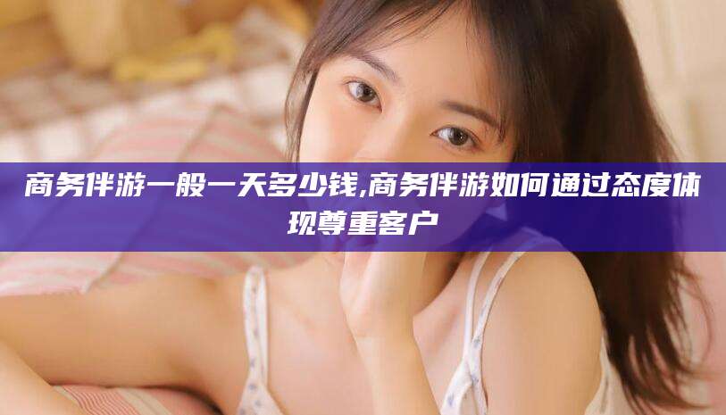 武安商务伴游一般一天多少钱,商务伴游如何通过态度体现尊重客户