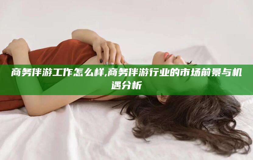 武安商务伴游工作怎么样,商务伴游行业的市场前景与机遇分析